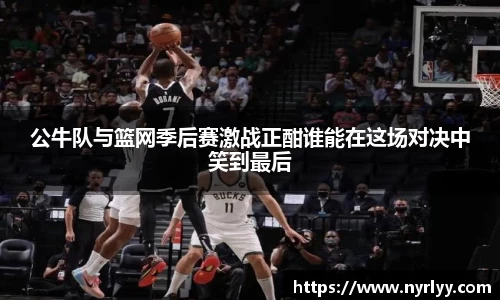 公牛队与篮网季后赛激战正酣谁能在这场对决中笑到最后